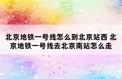 北京地铁一号线怎么到北京站西 北京地铁一号线去北京南站怎么走